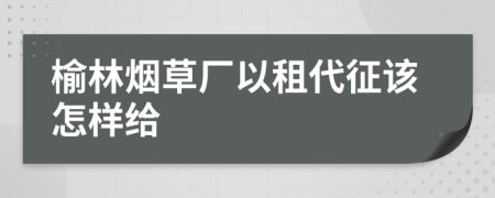 榆林烟草厂以租代征该怎样给