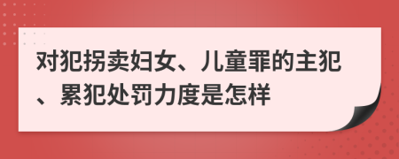 对犯拐卖妇女、儿童罪的主犯、累犯处罚力度是怎样