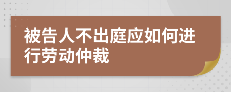 被告人不出庭应如何进行劳动仲裁