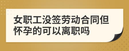 女职工没签劳动合同但怀孕的可以离职吗