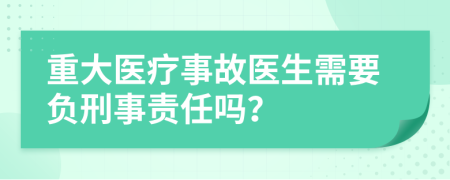 重大医疗事故医生需要负刑事责任吗？