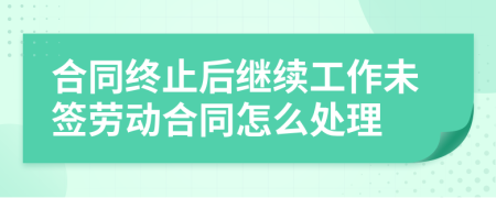 合同终止后继续工作未签劳动合同怎么处理