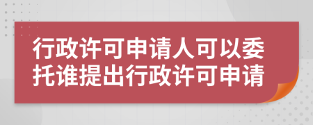 行政许可申请人可以委托谁提出行政许可申请
