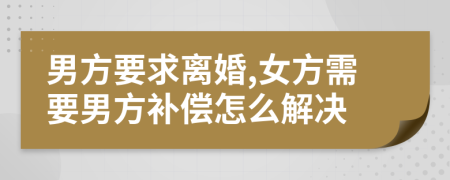 男方要求离婚,女方需要男方补偿怎么解决