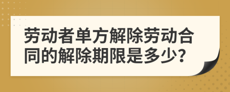 劳动者单方解除劳动合同的解除期限是多少？