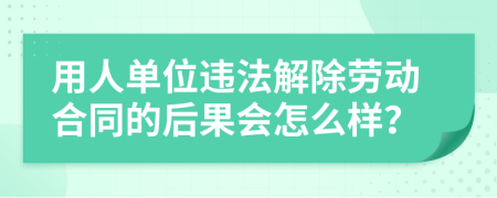 用人单位违法解除劳动合同的后果会怎么样？