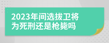 2023年间选拔卫将为死刑还是枪毙吗