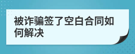 被诈骗签了空白合同如何解决