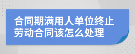 合同期满用人单位终止劳动合同该怎么处理