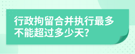 行政拘留合并执行最多不能超过多少天？