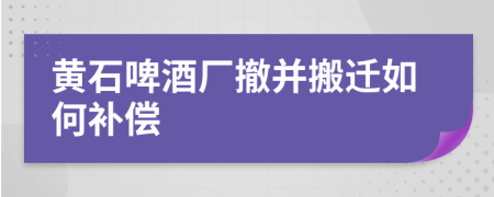 黄石啤酒厂撤并搬迁如何补偿