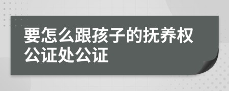 要怎么跟孩子的抚养权公证处公证