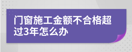 门窗施工金额不合格超过3年怎么办