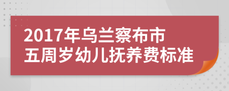 2017年乌兰察布市五周岁幼儿抚养费标准