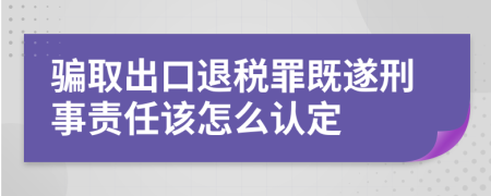 骗取出口退税罪既遂刑事责任该怎么认定