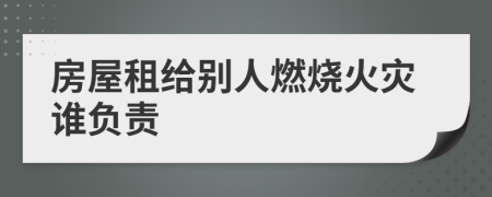 房屋租给别人燃烧火灾谁负责