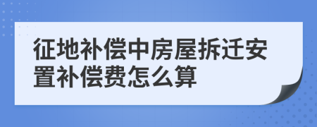 征地补偿中房屋拆迁安置补偿费怎么算