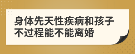 身体先天性疾病和孩子不过程能不能离婚