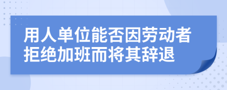 用人单位能否因劳动者拒绝加班而将其辞退