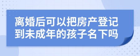 离婚后可以把房产登记到未成年的孩子名下吗