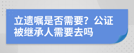 立遗嘱是否需要？公证被继承人需要去吗
