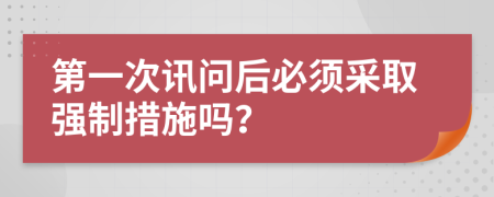 第一次讯问后必须采取强制措施吗？