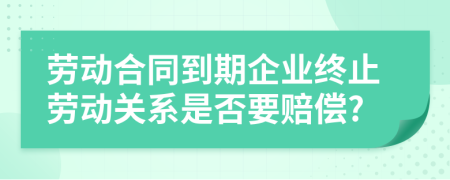 劳动合同到期企业终止劳动关系是否要赔偿?