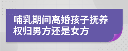 哺乳期间离婚孩子抚养权归男方还是女方