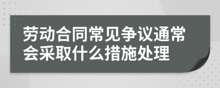 劳动合同常见争议通常会采取什么措施处理