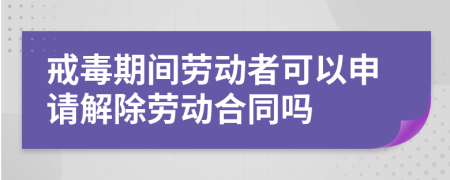 戒毒期间劳动者可以申请解除劳动合同吗