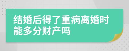 结婚后得了重病离婚时能多分财产吗