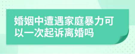 婚姻中遭遇家庭暴力可以一次起诉离婚吗