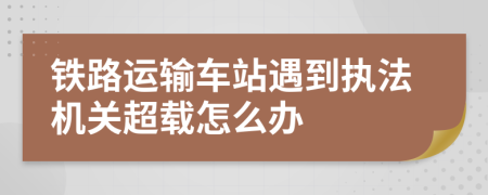 铁路运输车站遇到执法机关超载怎么办