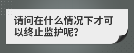 请问在什么情况下才可以终止监护呢？