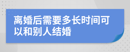 离婚后需要多长时间可以和别人结婚