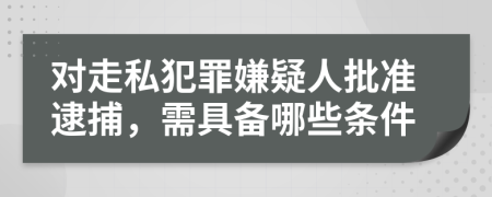 对走私犯罪嫌疑人批准逮捕，需具备哪些条件