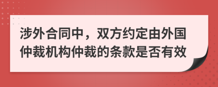 涉外合同中，双方约定由外国仲裁机构仲裁的条款是否有效