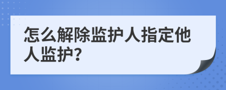 怎么解除监护人指定他人监护？