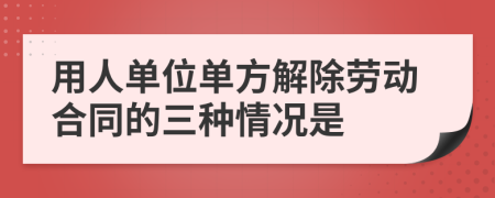 用人单位单方解除劳动合同的三种情况是