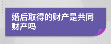 婚后取得的财产是共同财产吗