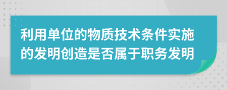利用单位的物质技术条件实施的发明创造是否属于职务发明