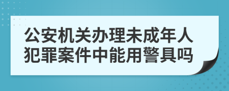 公安机关办理未成年人犯罪案件中能用警具吗