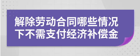 解除劳动合同哪些情况下不需支付经济补偿金