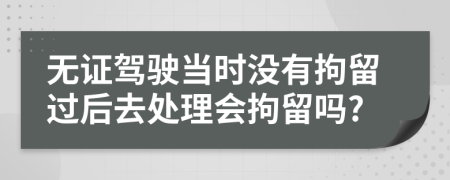 无证驾驶当时没有拘留过后去处理会拘留吗?