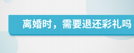 离婚时，需要退还彩礼吗
