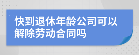 快到退休年龄公司可以解除劳动合同吗