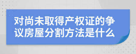 对尚未取得产权证的争议房屋分割方法是什么