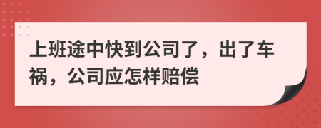 上班途中快到公司了，出了车祸，公司应怎样赔偿