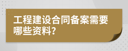 工程建设合同备案需要哪些资料？