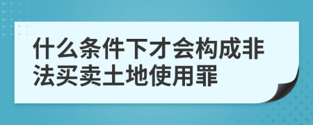 什么条件下才会构成非法买卖土地使用罪